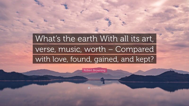Robert Browning Quote: “What’s the earth With all its art, verse, music, worth – Compared with love, found, gained, and kept?”