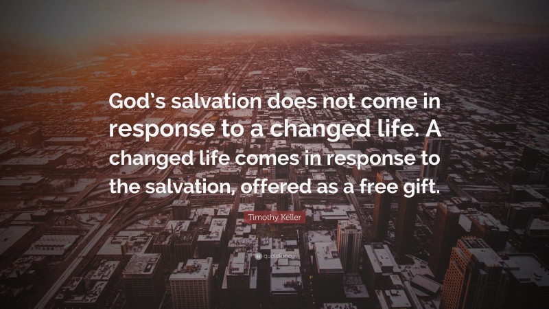 Timothy Keller Quote: “God’s salvation does not come in response to a changed life. A changed life comes in response to the salvation, offered as a free gift.”