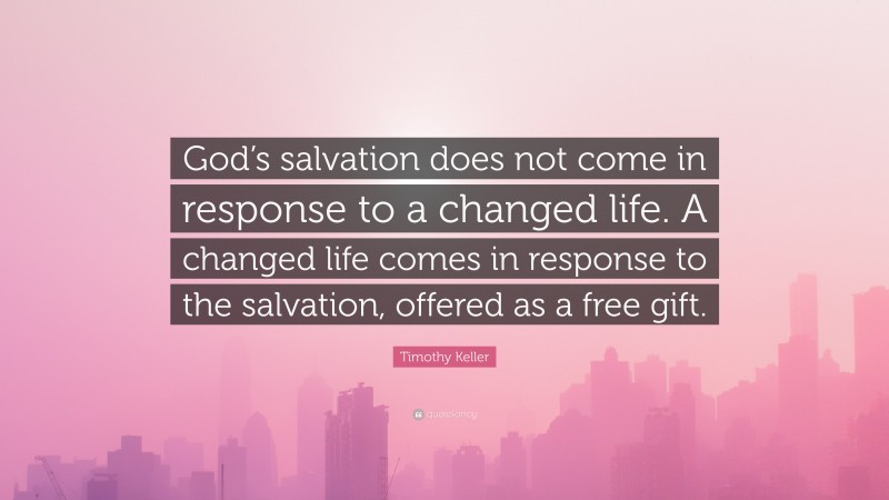 Timothy Keller Quote: “God’s salvation does not come in response to a changed life. A changed life comes in response to the salvation, offered as a free gift.”