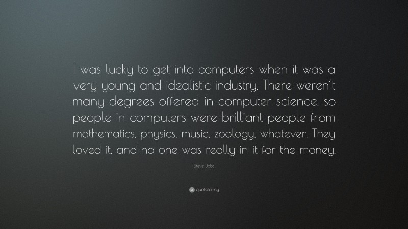 Steve Jobs Quote: “I was lucky to get into computers when it was a very young and idealistic industry. There weren’t many degrees offered in computer science, so people in computers were brilliant people from mathematics, physics, music, zoology, whatever. They loved it, and no one was really in it for the money.”