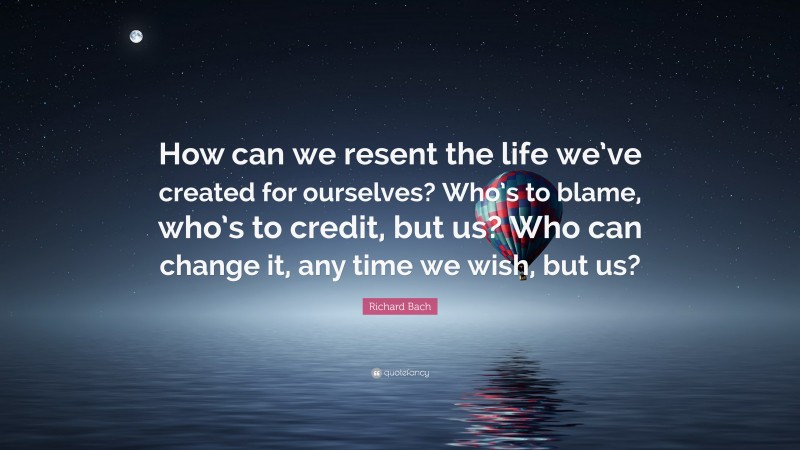 Richard Bach Quote: “How can we resent the life we’ve created for ourselves? Who’s to blame, who’s to credit, but us? Who can change it, any time we wish, but us?”