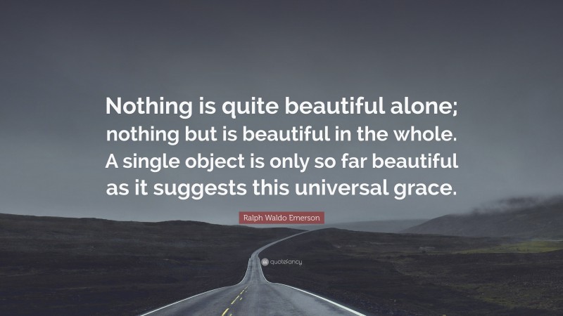 Ralph Waldo Emerson Quote: “Nothing is quite beautiful alone; nothing but is beautiful in the whole. A single object is only so far beautiful as it suggests this universal grace.”