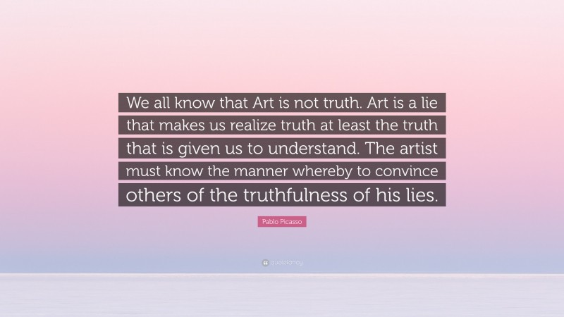 Pablo Picasso Quote: “We all know that Art is not truth. Art is a lie that makes us realize truth at least the truth that is given us to understand. The artist must know the manner whereby to convince others of the truthfulness of his lies.”
