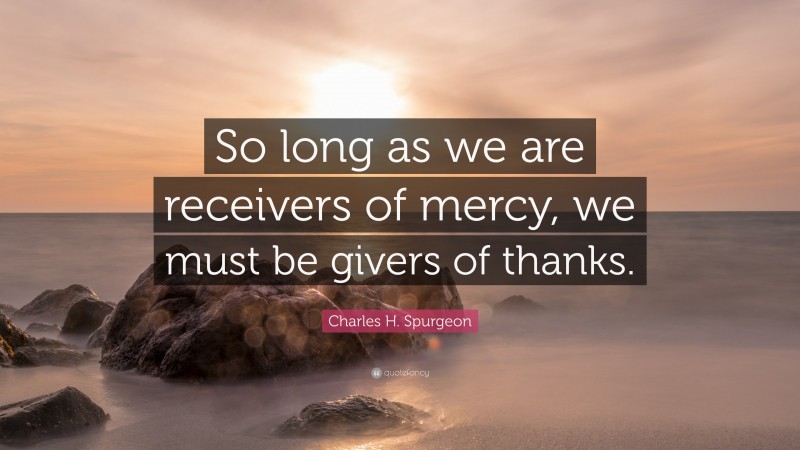 Charles H. Spurgeon Quote: “So long as we are receivers of mercy, we must be givers of thanks.”