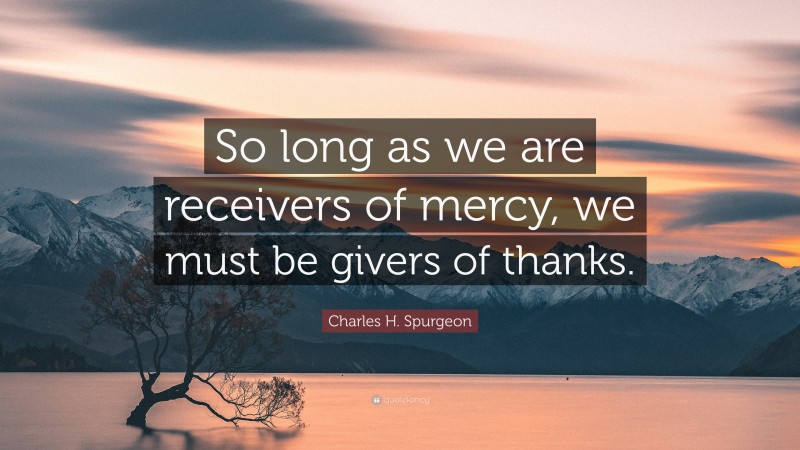 Charles H. Spurgeon Quote: “So long as we are receivers of mercy, we must be givers of thanks.”