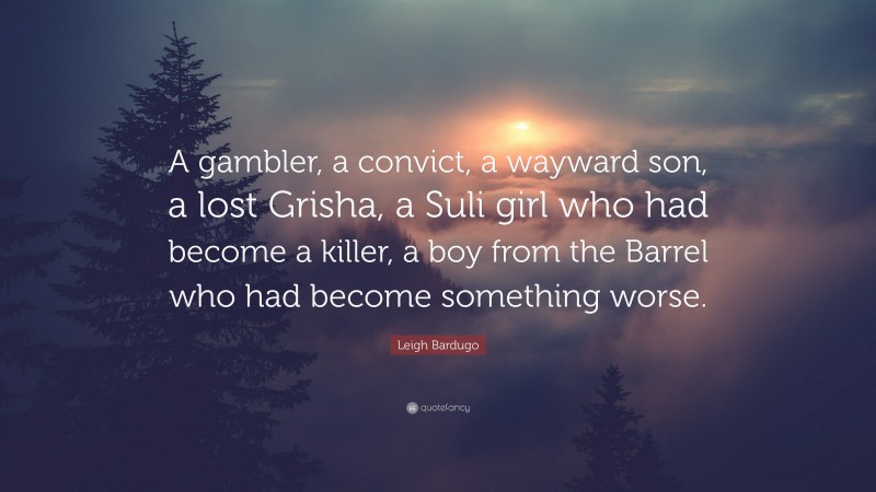Leigh Bardugo Quote: “A gambler, a convict, a wayward son, a lost Grisha, a Suli girl who had become a killer, a boy from the Barrel who had become something worse.”
