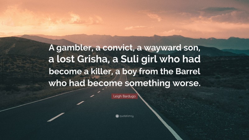 Leigh Bardugo Quote: “A gambler, a convict, a wayward son, a lost Grisha, a Suli girl who had become a killer, a boy from the Barrel who had become something worse.”