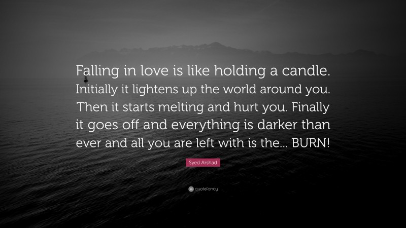 Syed Arshad Quote: “Falling in love is like holding a candle. Initially it lightens up the world around you. Then it starts melting and hurt you. Finally it goes off and everything is darker than ever and all you are left with is the... BURN!”