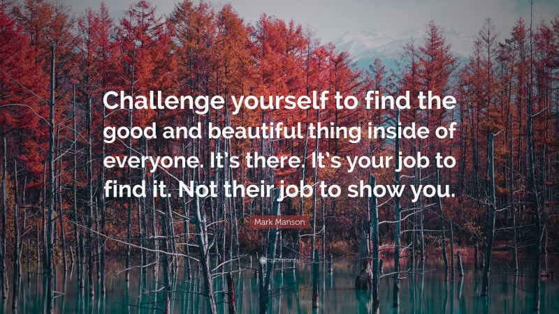 Mark Manson Quote: “Challenge yourself to find the good and beautiful thing inside of everyone. It’s there. It’s your job to find it. Not their job to show you.”