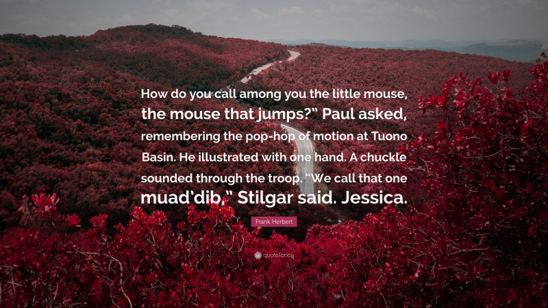 Frank Herbert Quote: “How do you call among you the little mouse, the mouse that jumps?” Paul asked, remembering the pop-hop of motion at Tuono Basin. He illustrated with one hand. A chuckle sounded through the troop. “We call that one muad’dib,” Stilgar said. Jessica.”