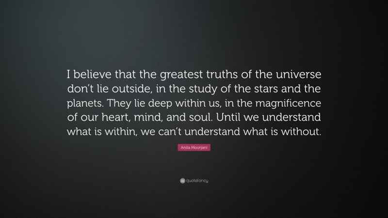 Anita Moorjani Quote: “I believe that the greatest truths of the universe don’t lie outside, in the study of the stars and the planets. They lie deep within us, in the magnificence of our heart, mind, and soul. Until we understand what is within, we can’t understand what is without.”