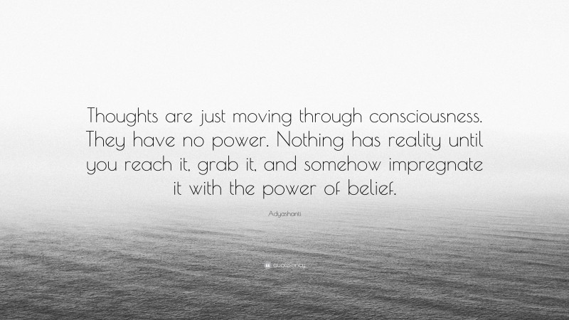 Adyashanti Quote: “Thoughts are just moving through consciousness. They have no power. Nothing has reality until you reach it, grab it, and somehow impregnate it with the power of belief.”
