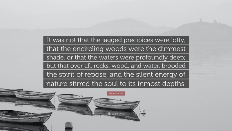 Thomas Cole Quote: “It was not that the jagged precipices were lofty, that the encircling woods were the dimmest shade, or that the waters were profoundly deep; but that over all, rocks, wood, and water, brooded the spirit of repose, and the silent energy of nature stirred the soul to its inmost depths.”