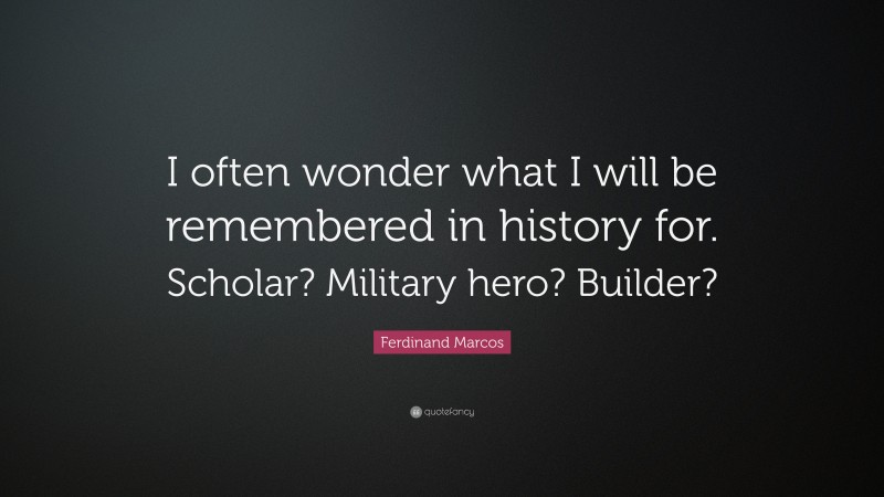 Ferdinand Marcos Quote: “I often wonder what I will be remembered in history for. Scholar? Military hero? Builder?”