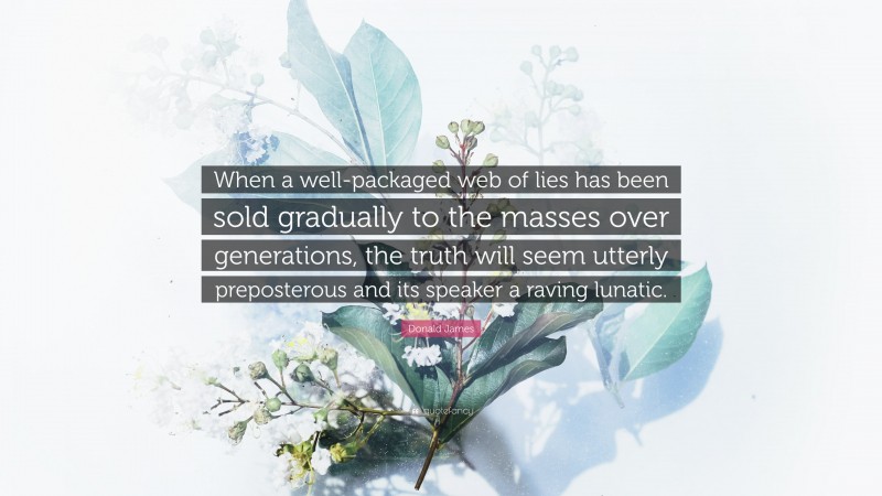 Donald James Quote: “When a well-packaged web of lies has been sold gradually to the masses over generations, the truth will seem utterly preposterous and its speaker a raving lunatic.”