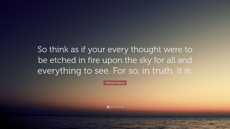 Mikhail Naimy Quote: “So think as if your every thought were to be etched in fire upon the sky for all and everything to see. For so, in truth, it is.”