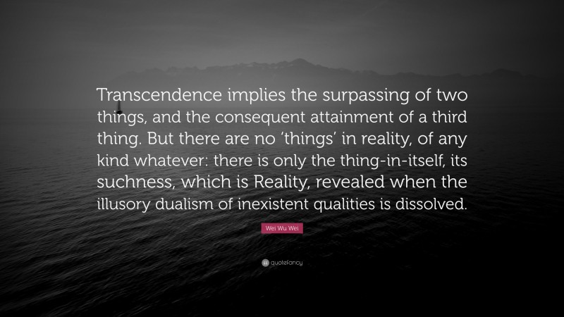 Wei Wu Wei Quote: “Transcendence implies the surpassing of two things, and the consequent attainment of a third thing. But there are no ‘things’ in reality, of any kind whatever: there is only the thing-in-itself, its suchness, which is Reality, revealed when the illusory dualism of inexistent qualities is dissolved.”