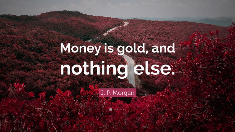 J. P. Morgan Quote: “Money is gold, and nothing else.”