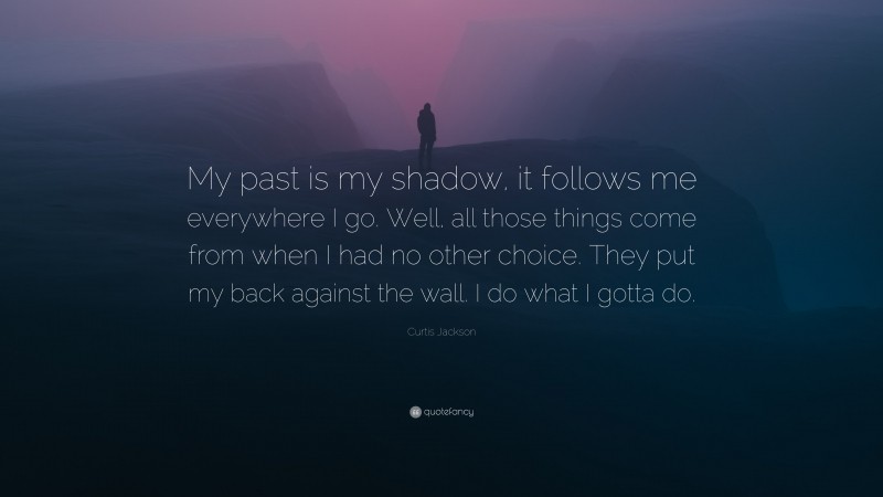 Curtis Jackson Quote: “My past is my shadow, it follows me everywhere I go. Well, all those things come from when I had no other choice. They put my back against the wall. I do what I gotta do.”