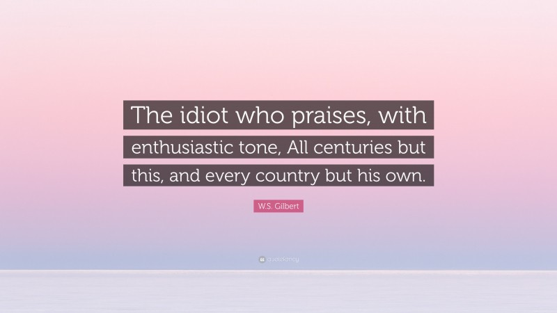 W.S. Gilbert Quote: “The idiot who praises, with enthusiastic tone, All centuries but this, and every country but his own.”