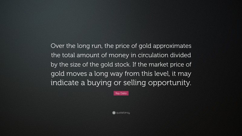 Ray Dalio Quote: “Over the long run, the price of gold approximates the total amount of money in circulation divided by the size of the gold stock. If the market price of gold moves a long way from this level, it may indicate a buying or selling opportunity.”