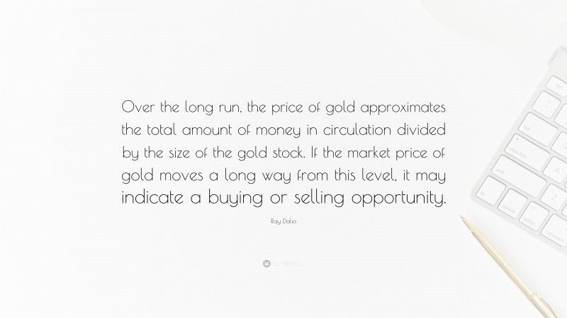 Ray Dalio Quote: “Over the long run, the price of gold approximates the total amount of money in circulation divided by the size of the gold stock. If the market price of gold moves a long way from this level, it may indicate a buying or selling opportunity.”