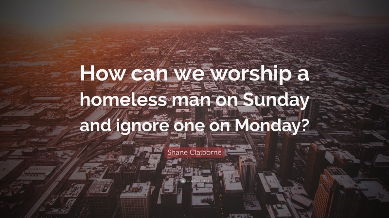 Shane Claiborne Quote: “How can we worship a homeless man on Sunday and ignore one on Monday?”