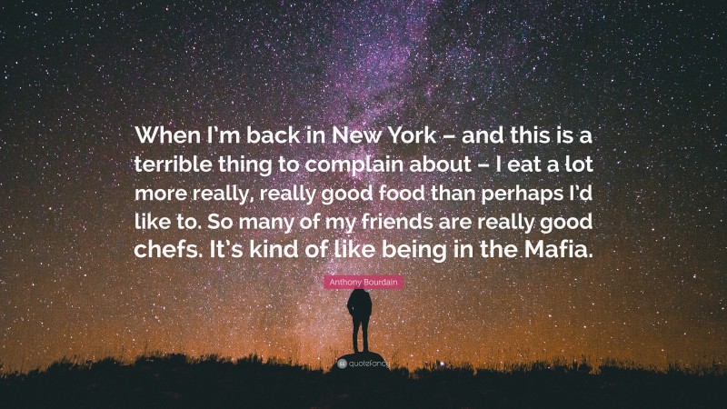 Anthony Bourdain Quote: “When I’m back in New York – and this is a terrible thing to complain about – I eat a lot more really, really good food than perhaps I’d like to. So many of my friends are really good chefs. It’s kind of like being in the Mafia.”