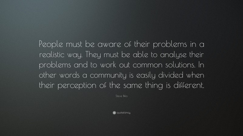 Steve Biko Quote: “People must be aware of their problems in a realistic way. They must be able to analyse their problems and to work out common solutions. In other words a community is easily divided when their perception of the same thing is different.”