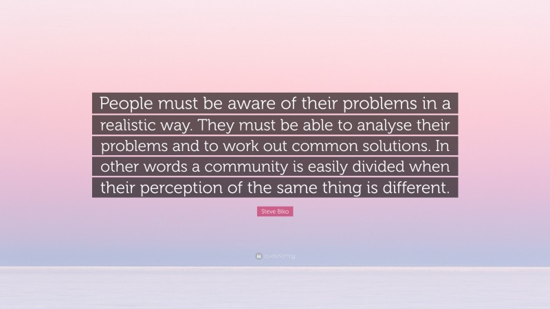 Steve Biko Quote: “People must be aware of their problems in a realistic way. They must be able to analyse their problems and to work out common solutions. In other words a community is easily divided when their perception of the same thing is different.”