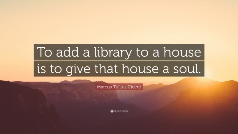 Marcus Tullius Cicero Quote: “To add a library to a house is to give that house a soul.”
