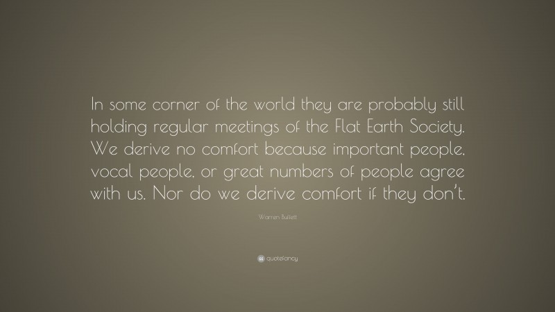 Warren Buffett Quote: “In some corner of the world they are probably still holding regular meetings of the Flat Earth Society. We derive no comfort because important people, vocal people, or great numbers of people agree with us. Nor do we derive comfort if they don’t.”