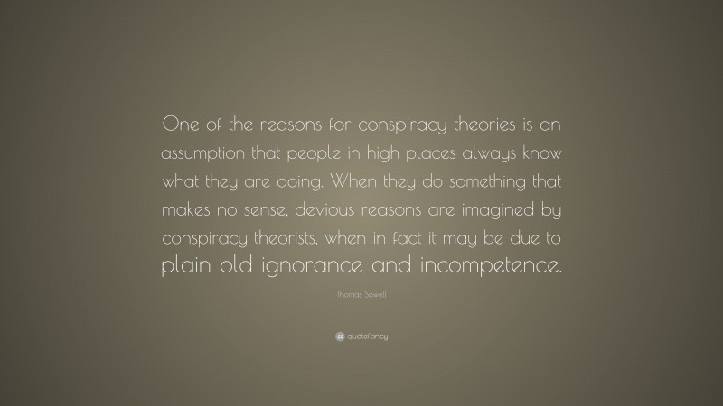 Thomas Sowell Quote: “One of the reasons for conspiracy theories is an assumption that people in high places always know what they are doing. When they do something that makes no sense, devious reasons are imagined by conspiracy theorists, when in fact it may be due to plain old ignorance and incompetence.”