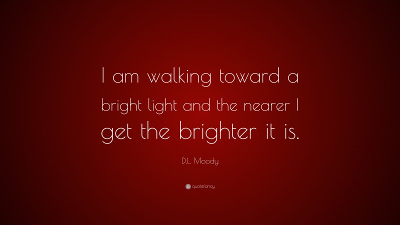 D.L. Moody Quote: “I am walking toward a bright light and the nearer I get the brighter it is.”
