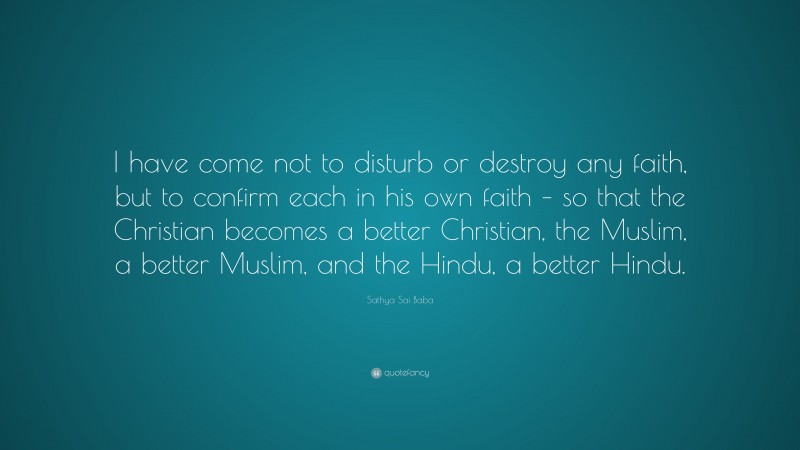 Sathya Sai Baba Quote: “I have come not to disturb or destroy any faith, but to confirm each in his own faith – so that the Christian becomes a better Christian, the Muslim, a better Muslim, and the Hindu, a better Hindu.”