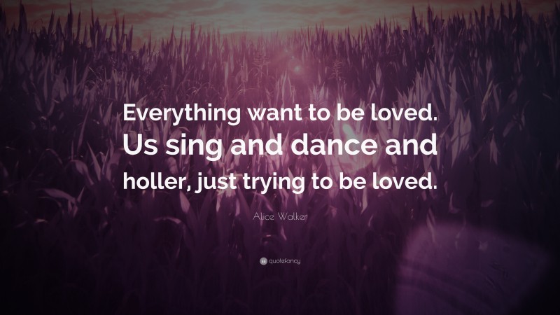 Alice Walker Quote: “Everything want to be loved. Us sing and dance and holler, just trying to be loved.”