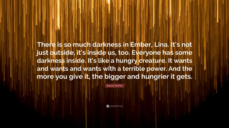 Jeanne DuPrau Quote: “There is so much darkness in Ember, Lina. It’s not just outside, it’s inside us, too. Everyone has some darkness inside. It’s like a hungry creature. It wants and wants and wants with a terrible power. And the more you give it, the bigger and hungrier it gets.”