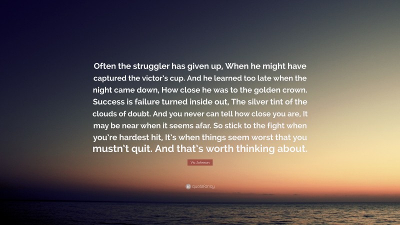 Vic Johnson Quote: “Often the struggler has given up, When he might have captured the victor’s cup. And he learned too late when the night came down, How close he was to the golden crown. Success is failure turned inside out, The silver tint of the clouds of doubt. And you never can tell how close you are, It may be near when it seems afar. So stick to the fight when you’re hardest hit, It’s when things seem worst that you mustn’t quit. And that’s worth thinking about.”