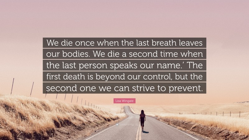 Lisa Wingate Quote: “We die once when the last breath leaves our bodies. We die a second time when the last person speaks our name.’ The first death is beyond our control, but the second one we can strive to prevent.”