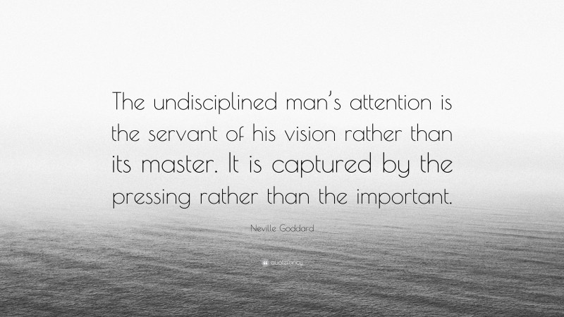 Neville Goddard Quote: “The undisciplined man’s attention is the servant of his vision rather than its master. It is captured by the pressing rather than the important.”
