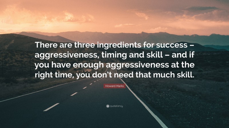 Howard Marks Quote: “There are three ingredients for success – aggressiveness, timing and skill – and if you have enough aggressiveness at the right time, you don’t need that much skill.”
