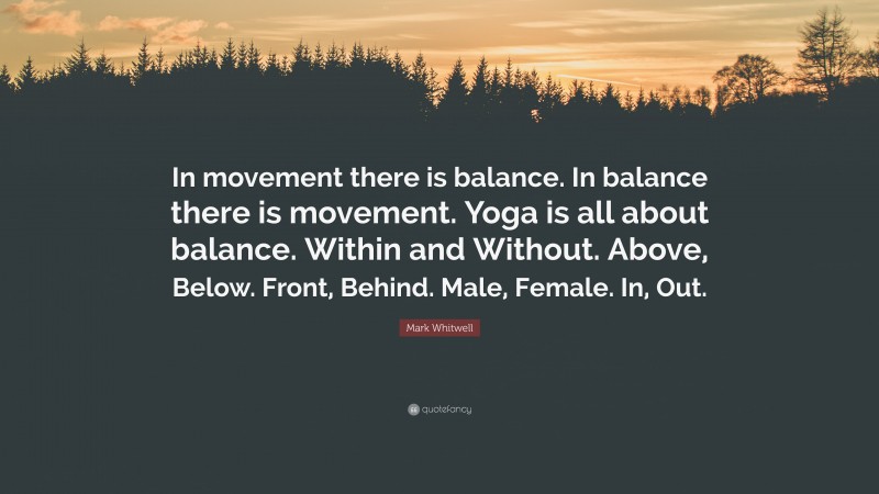 Mark Whitwell Quote: “In movement there is balance. In balance there is movement. Yoga is all about balance. Within and Without. Above, Below. Front, Behind. Male, Female. In, Out.”