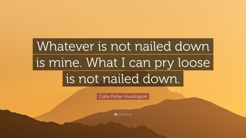 Collis Potter Huntington Quote: “Whatever is not nailed down is mine. What I can pry loose is not nailed down.”