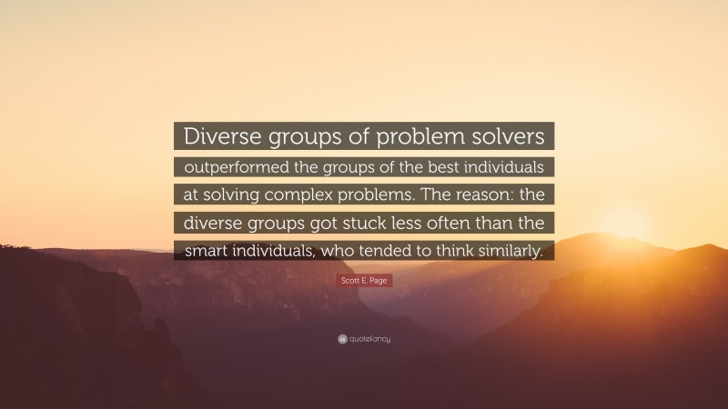 Scott E. Page Quote: “Diverse groups of problem solvers outperformed the groups of the best individuals at solving complex problems. The reason: the diverse groups got stuck less often than the smart individuals, who tended to think similarly.”