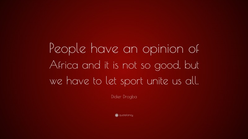 Didier Drogba Quote: “People have an opinion of Africa and it is not so good, but we have to let sport unite us all.”