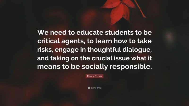 Henry Giroux Quote: “We need to educate students to be critical agents, to learn how to take risks, engage in thoughtful dialogue, and taking on the crucial issue what it means to be socially responsible.”