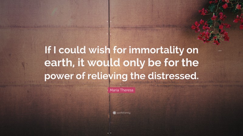 Maria Theresa Quote: “If I could wish for immortality on earth, it would only be for the power of relieving the distressed.”