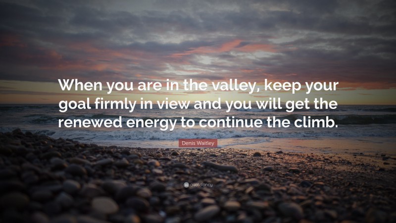 Denis Waitley Quote: “When you are in the valley, keep your goal firmly in view and you will get the renewed energy to continue the climb.”