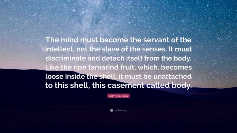 Sathya Sai Baba Quote: “The mind must become the servant of the intellect, not the slave of the senses. It must discriminate and detach itself from the body. Like the ripe tamarind fruit, which, becomes loose inside the shell, it must be unattached to this shell, this casement called body.”