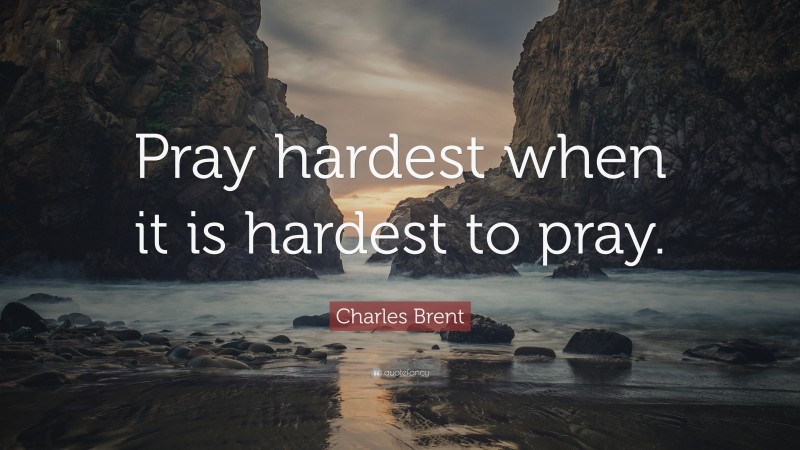Charles Brent Quote: “Pray hardest when it is hardest to pray.”